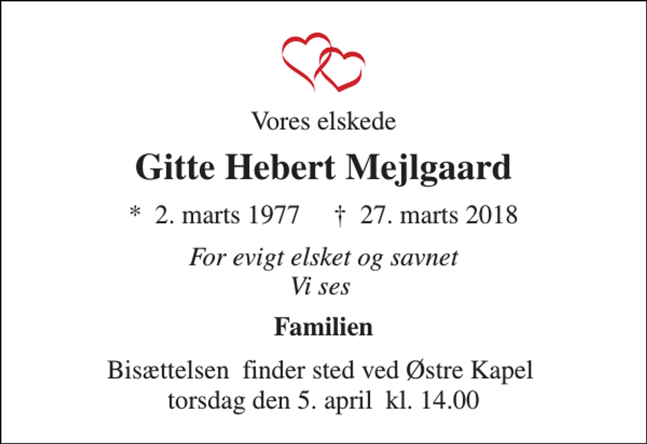 <p>Vores elskede<br />Gitte Hebert Mejlgaard<br />*​ 2. marts 1977​ †​ 27. marts 2018<br />For evigt elsket og savnet Vi ses<br />Familien<br />Bisættelsen​ finder sted ved Østre Kapel​ torsdag den 5. april​ kl. 14.00</p>