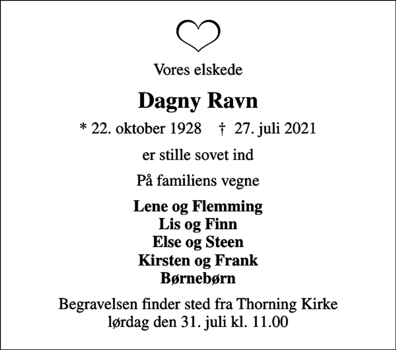 <p>Vores elskede<br />Dagny Ravn<br />* 22. oktober 1928 ✝ 27. juli 2021<br />er stille sovet ind<br />På familiens vegne<br />Lene og Flemming Lis og Finn Else og Steen Kirsten og Frank Børnebørn<br />Begravelsen finder sted fra Thorning Kirke lørdag den 31. juli kl. 11.00</p>