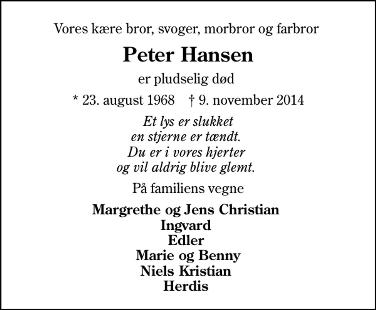 <p>Vores kære bror, svoger, morbror og farbror<br />Peter Hansen<br />er pludselig død<br />* 23. august 1968 ✝ 9. november 2014<br />Et lys er slukket en stjerne er tændt. Du er i vores hjerter og vil aldrig blive glemt.<br />På familiens vegne<br />Margrethe og Jens Christian Ingvard Edler Marie og Benny Niels Kristian Herdis</p>