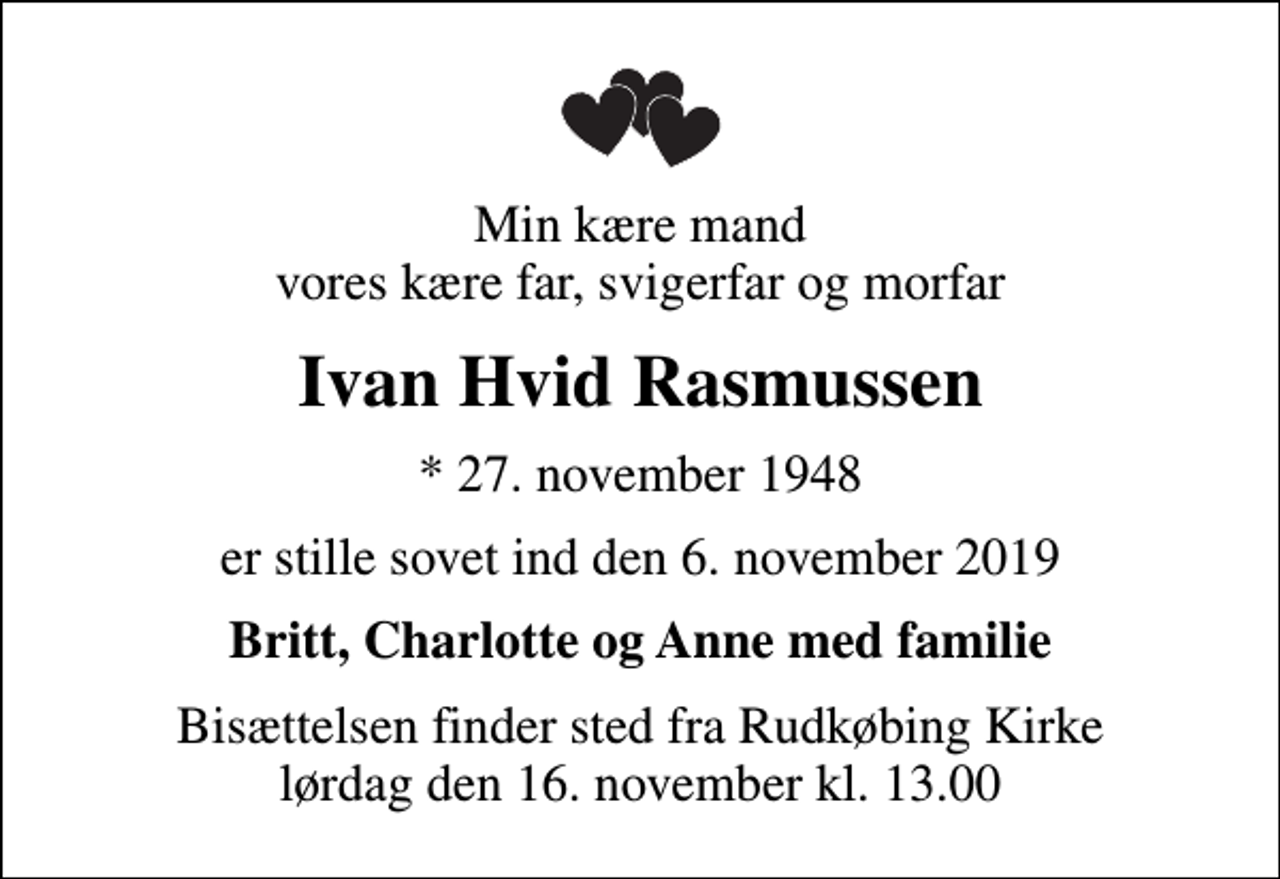 <p>Min kære mand vores kære far, svigerfar og morfar<br />Ivan Hvid Rasmussen<br />* 27. november 1948<br />er stille sovet ind den 6. november 2019<br />Britt, Charlotte og Anne med familie<br />Bisættelsen finder sted fra Rudkøbing Kirke lørdag den 16. november kl. 13.00</p>