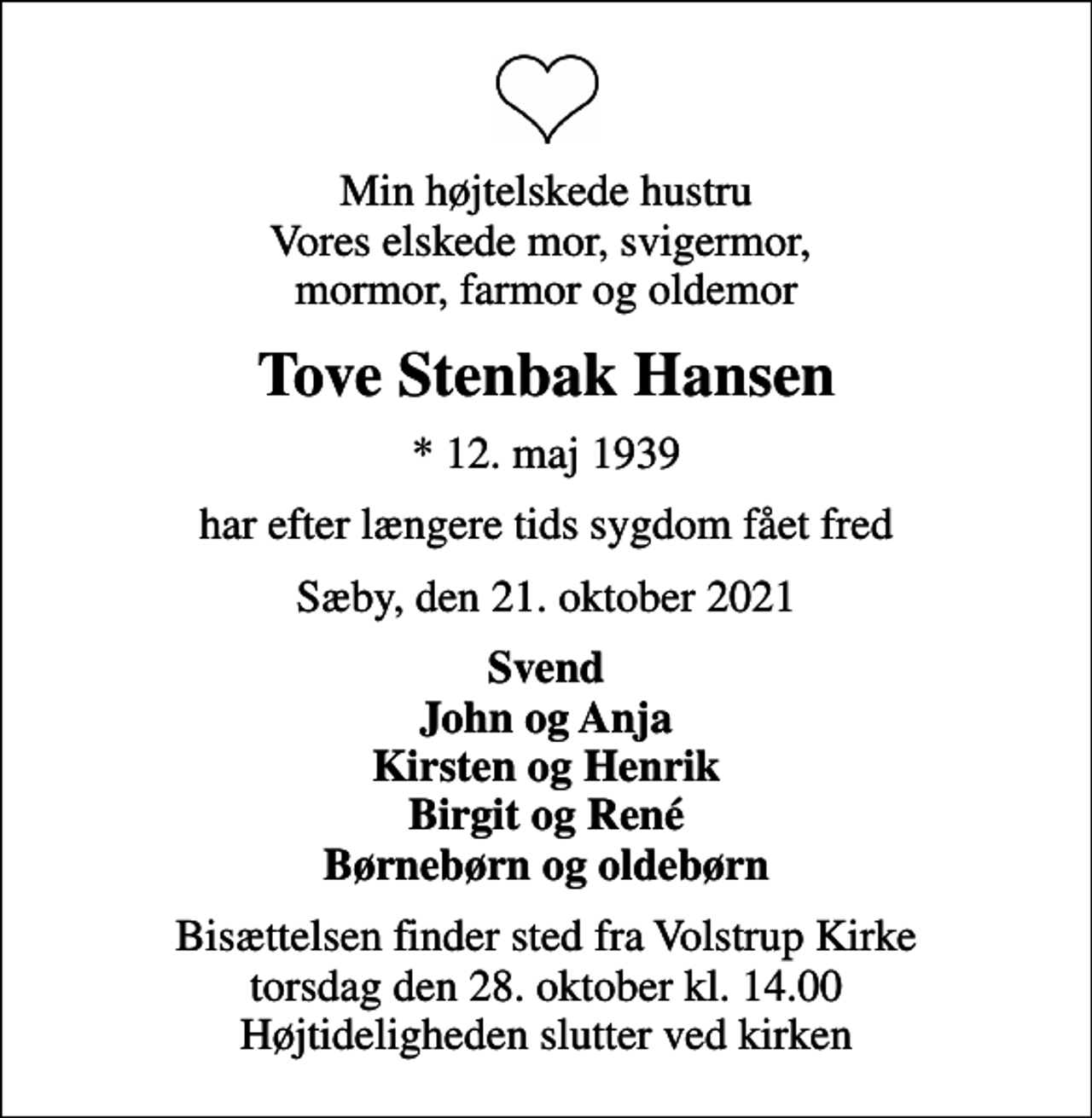 <p>Min højtelskede hustru Vores elskede mor, svigermor, mormor, farmor og oldemor<br />Tove Stenbak Hansen<br />* 12. maj 1939<br />har efter længere tids sygdom fået fred<br />Sæby, den 21. oktober 2021<br />Svend John og Anja Kirsten og Henrik Birgit og René Børnebørn og oldebørn<br />Bisættelsen finder sted fra Volstrup Kirke torsdag den 28. oktober kl. 14.00 Højtideligheden slutter ved kirken</p>