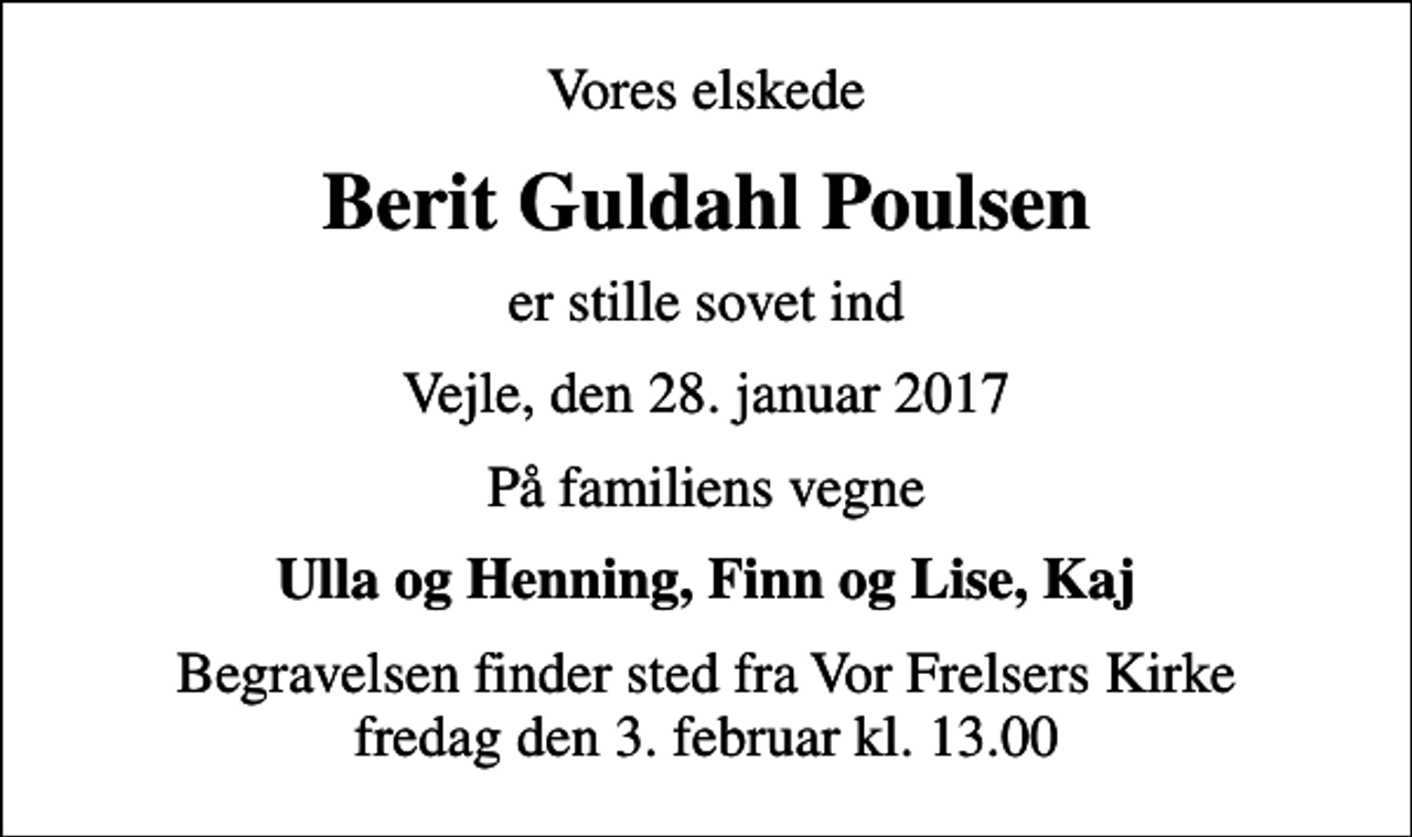 <p>Vores elskede<br />Berit Guldahl Poulsen<br />er stille sovet ind<br />Vejle, den 28. januar 2017<br />På familiens vegne<br />Ulla og Henning, Finn og Lise, Kaj<br />Begravelsen finder sted fra Vor Frelsers Kirke fredag den 3. februar kl. 13.00</p>