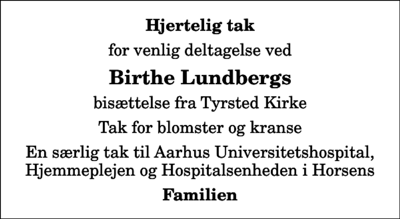 <p>Hjertelig tak<br />for venlig deltagelse ved<br />Birthe Lundbergs<br />bisættelse fra Tyrsted Kirke<br />Tak for blomster og kranse<br />En særlig tak til Aarhus Universitetshospital, Hjemmeplejen og Hospitalsenheden i Horsens<br />Familien</p>
