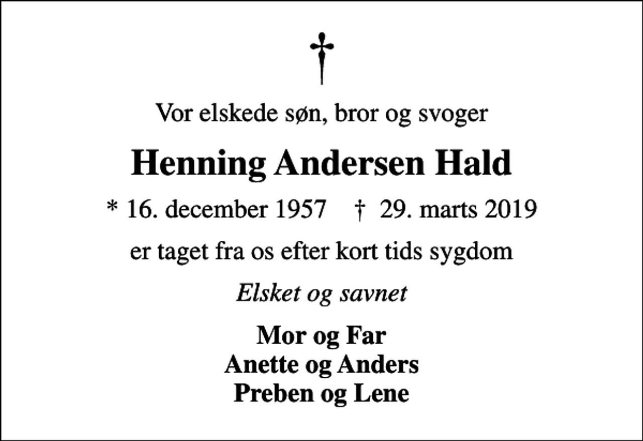 <p>Vor elskede søn, bror og svoger<br />Henning Andersen Hald<br />* 16. december 1957 ✝ 29. marts 2019<br />er taget fra os efter kort tids sygdom<br />Elsket og savnet<br />Mor og Far Anette og Anders Preben og Lene</p>
