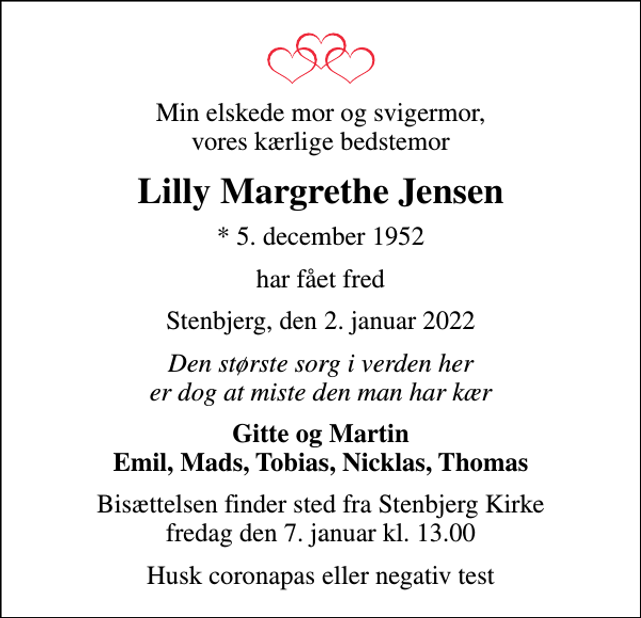 <p>Min elskede mor og svigermor, vores kærlige bedstemor<br />Lilly Margrethe Jensen<br />* 5. december 1952<br />har fået fred<br />Stenbjerg, den 2. januar 2022<br />Den største sorg i verden her er dog at miste den man har kær<br />Gitte og Martin Emil, Mads, Tobias, Nicklas, Thomas<br />Bisættelsen finder sted fra Stenbjerg Kirke fredag den 7. januar kl. 13.00<br />Husk coronapas eller negativ test</p>