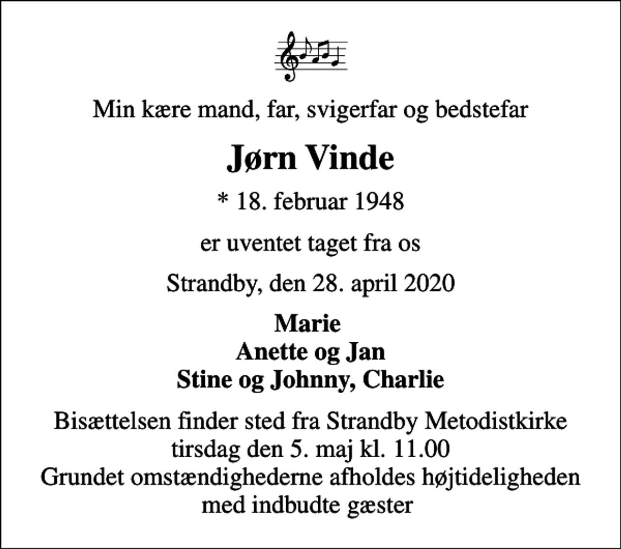 <p>Min kære mand, far, svigerfar og bedstefar<br />Jørn Vinde<br />* 18. februar 1948<br />er uventet taget fra os<br />Strandby, den 28. april 2020<br />Marie Anette og Jan Stine og Johnny, Charlie<br />Bisættelsen finder sted fra Strandby Metodistkirke tirsdag den 5. maj kl. 11.00 Grundet omstændighederne afholdes højtideligheden med indbudte gæster</p>