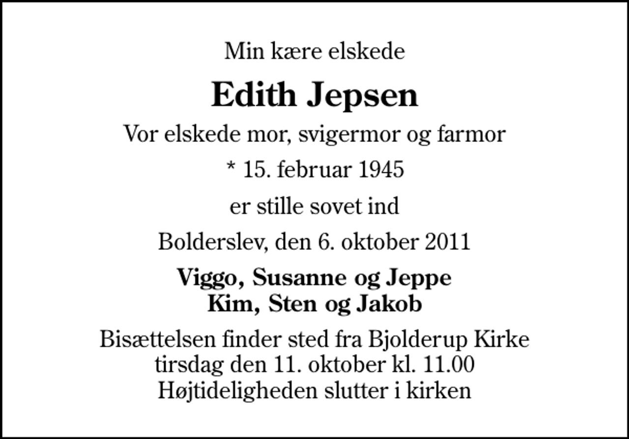 <p>Min kære elskede<br />Edith Jepsen<br />Vor elskede mor, svigermor og farmor<br />* 15. februar 1945<br />er stille sovet ind<br />Bolderslev, den 6. oktober 2011<br />Viggo, Susanne og Jeppe Kim, Sten og Jakob<br />Bisættelsen finder sted fra Bjolderup Kirke tirsdag den 11. oktober kl. 11.00 Højtideligheden slutter i kirken</p>