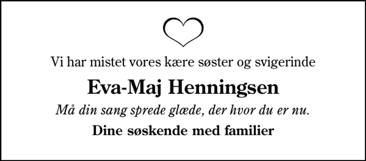 <p>Vi har mistet vores kære søster og svigerinde<br />Eva-Maj Henningsen<br />Må din sang sprede glæde, der hvor du er nu.<br />Dine søskende med familier</p>
