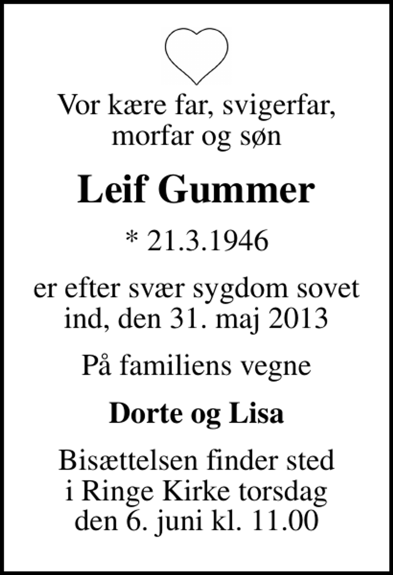<p>Vor kære far, svigerfar, morfar og søn<br />Leif Gummer<br />* 21.3.1946<br />er efter svær sygdom sovet ind, den 31. maj 2013<br />På familiens vegne<br />Dorte og Lisa<br />Bisættelsen finder sted i Ringe Kirke torsdag den 6. juni kl. 11.00</p>