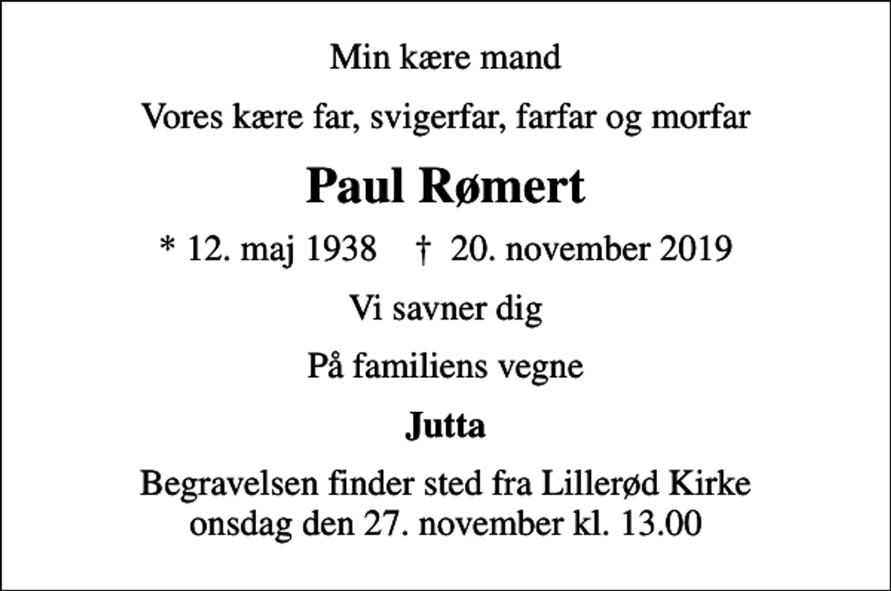 <p>Min kære mand<br />Vores kære far, svigerfar, farfar og morfar<br />Paul Rømert<br />* 12. maj 1938 ✝ 20. november 2019<br />Vi savner dig<br />På familiens vegne<br />Jutta<br />Begravelsen finder sted fra Lillerød Kirke onsdag den 27. november kl. 13.00</p>