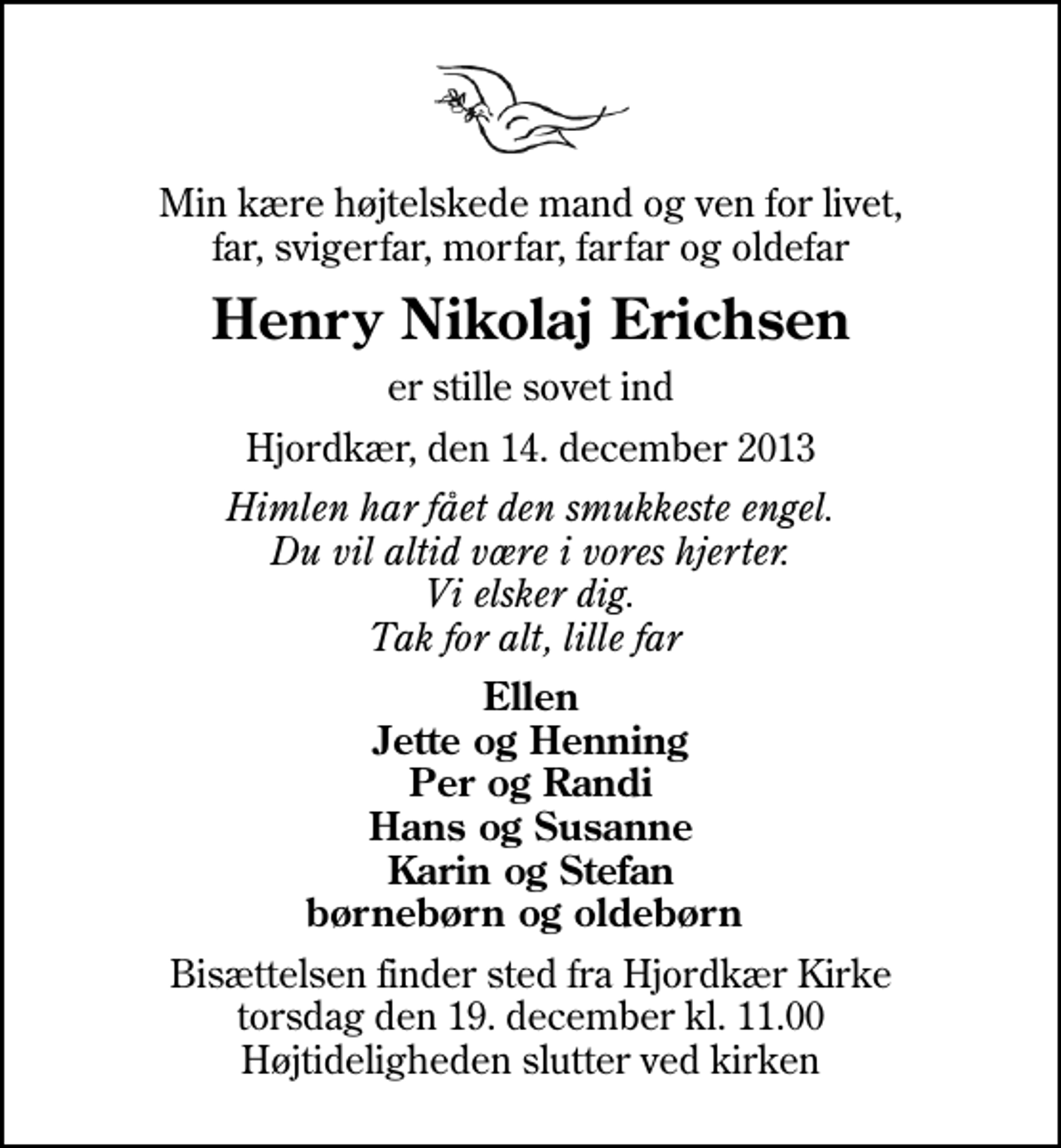 <p>Min kære højtelskede mand og ven for livet, far, svigerfar, morfar, farfar og oldefar<br />Henry Nikolaj Erichsen<br />er stille sovet ind<br />Hjordkær, den 14. december 2013<br />Himlen har fået den smukkeste engel. Du vil altid være i vores hjerter. Vi elsker dig. Tak for alt, lille far<br />Ellen Jette og Henning Per og Randi Hans og Susanne Karin og Stefan børnebørn og oldebørn<br />Bisættelsen finder sted fra Hjordkær Kirke torsdag den 19. december kl. 11.00 Højtideligheden slutter ved kirken</p>