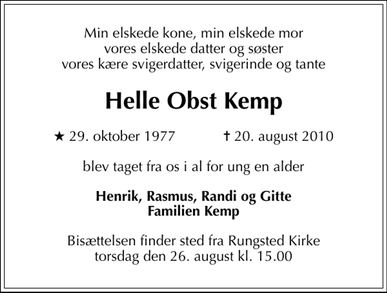 <p>Min elskede kone, min elskede mor vores elskede datter og søster vores kære svigerdatter, svigerinde og tante<br />Helle Obst Kemp<br />* 29. oktober 1977 ✝ 20. august 2010<br />blev taget fra os i al for ung en alder<br />Henrik, Rasmus, Randi og Gitte Familien Kemp<br />Bisættelsen finder sted fra Rungsted Kirke torsdag den 26. august kl. 15.00</p>