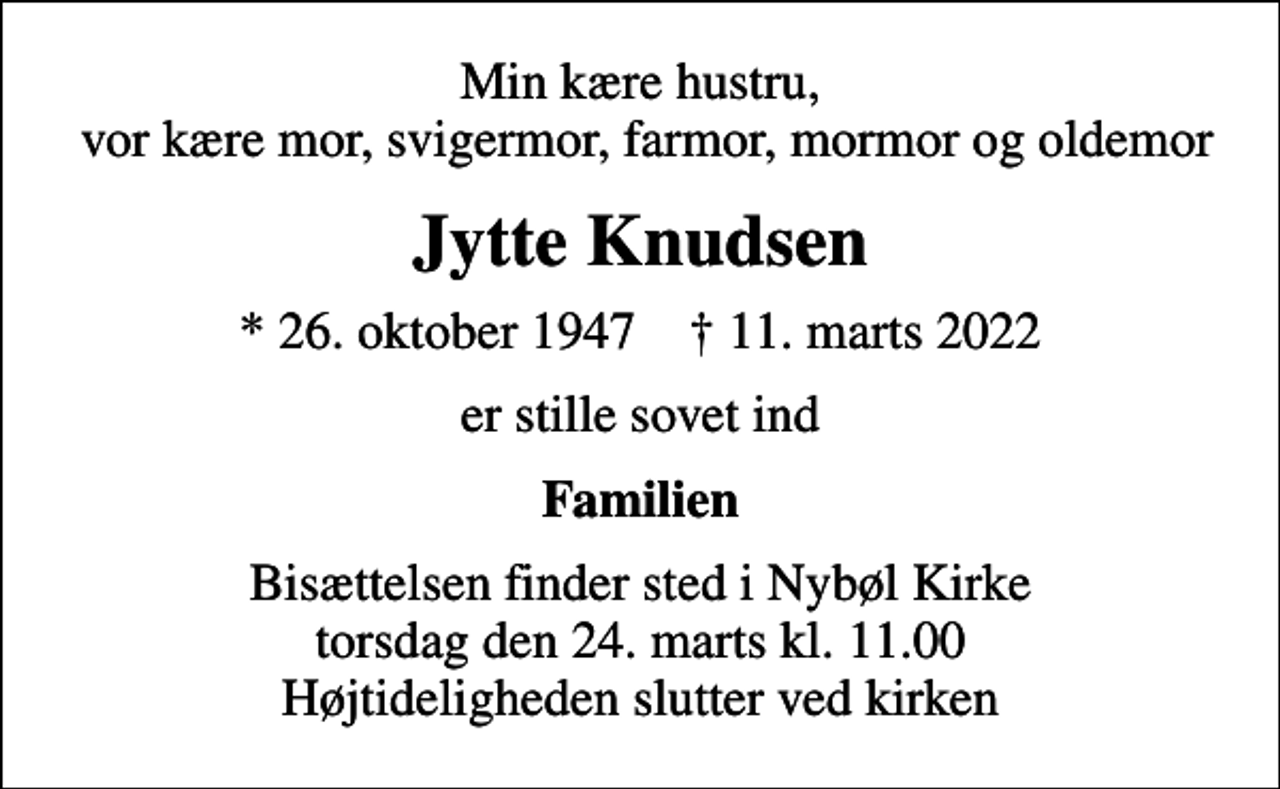 <p>Min kære hustru, vor kære mor, svigermor, farmor, mormor og oldemor<br />Jytte Knudsen<br />* 26. oktober 1947 ✝ 11. marts 2022<br />er stille sovet ind<br />Familien<br />Bisættelsen finder sted i Nybøl Kirke torsdag den 24. marts kl. 11.00 Højtideligheden slutter ved kirken</p>