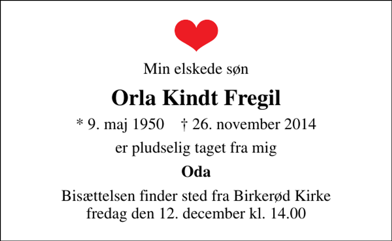 <p>Min elskede søn<br />Orla Kindt Fregil<br />* 9. maj 1950 ✝ 26. november 2014<br />er pludselig taget fra mig<br />Oda<br />Bisættelsen finder sted fra Birkerød Kirke fredag den 12. december kl. 14.00</p>