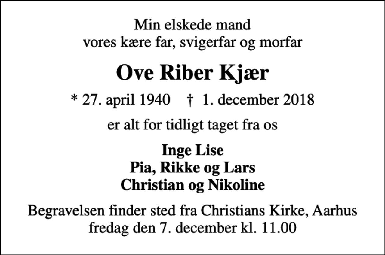 <p>Min elskede mand vores kære far, svigerfar og morfar<br />Ove Riber Kjær<br />* 27. april 1940 ✝ 1. december 2018<br />er alt for tidligt taget fra os<br />Inge Lise Pia, Rikke og Lars Christian og Nikoline<br />Begravelsen finder sted fra Christians Kirke, Aarhus fredag den 7. december kl. 11.00</p>