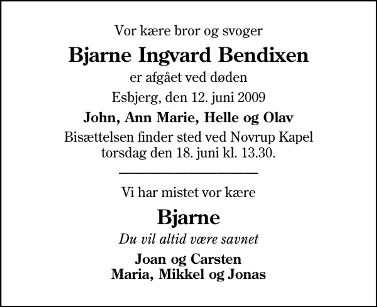 <p>Vor kære bror og svoger<br />Bjarne Ingvard Bendixen<br />er afgået ved døden<br />Esbjerg, den 12. juni 2009<br />John, Ann Marie, Helle og Olav<br />Bisættelsen finder sted ved Novrup Kapel torsdag den 18. juni kl. 13.30.<br />Vi har mistet vor kære<br />Bjarne<br />Du vil altid være savnet<br />Joan og Carsten Maria, Mikkel og Jonas</p>