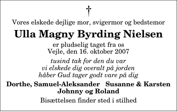 <p>Vores elskede dejlige mor, svigermor og bedstemor<br />Ulla Magny Byrding Nielsen<br />er pludselig taget fra os Vejle, den 16. oktober 2007<br />tusind tak for den du var vi elskede dig overalt på jorden håber Gud tager godt vare på dig<br />Dorthe, Samuel-Aleksander Susanne &amp; Karsten Johnny og Roland<br />Bisættelsen finder sted i stilhed</p>