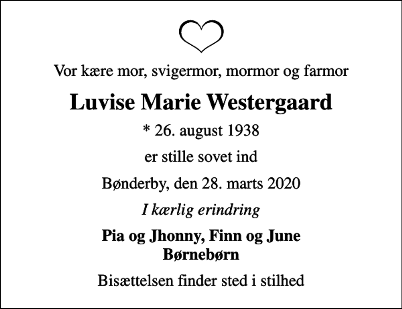 <p>Vor kære mor, svigermor, mormor og farmor<br />Luvise Marie Westergaard<br />* 26. august 1938<br />er stille sovet ind<br />Bønderby, den 28. marts 2020<br />I kærlig erindring<br />Pia og Jhonny, Finn og June Børnebørn<br />Bisættelsen finder sted i stilhed</p>