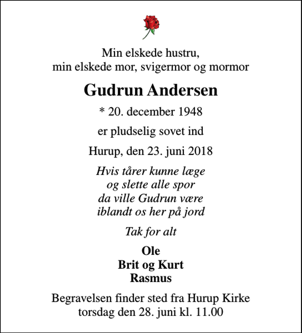 <p>Min elskede hustru, min elskede mor, svigermor og mormor<br />Gudrun Andersen<br />* 20. december 1948<br />er pludselig sovet ind<br />Hurup, den 23. juni 2018<br />Hvis tårer kunne læge og slette alle spor da ville Gudrun være iblandt os her på jord<br />Tak for alt<br />Ole Brit og Kurt Rasmus<br />Begravelsen finder sted fra Hurup Kirke torsdag den 28. juni kl. 11.00</p>