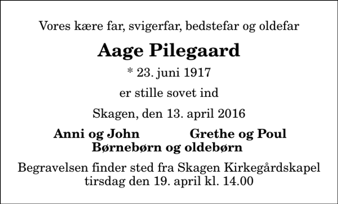 <p>Vores kære far, svigerfar, bedstefar og oldefar<br />Aage Pilegaard<br />* 23. juni 1917<br />er stille sovet ind<br />Skagen, den 13. april 2016<br />Anni og John<br />Grethe og Poul<br />Begravelsen finder sted fra Skagen Kirkegårdskapel tirsdag den 19. april kl. 14.00</p>