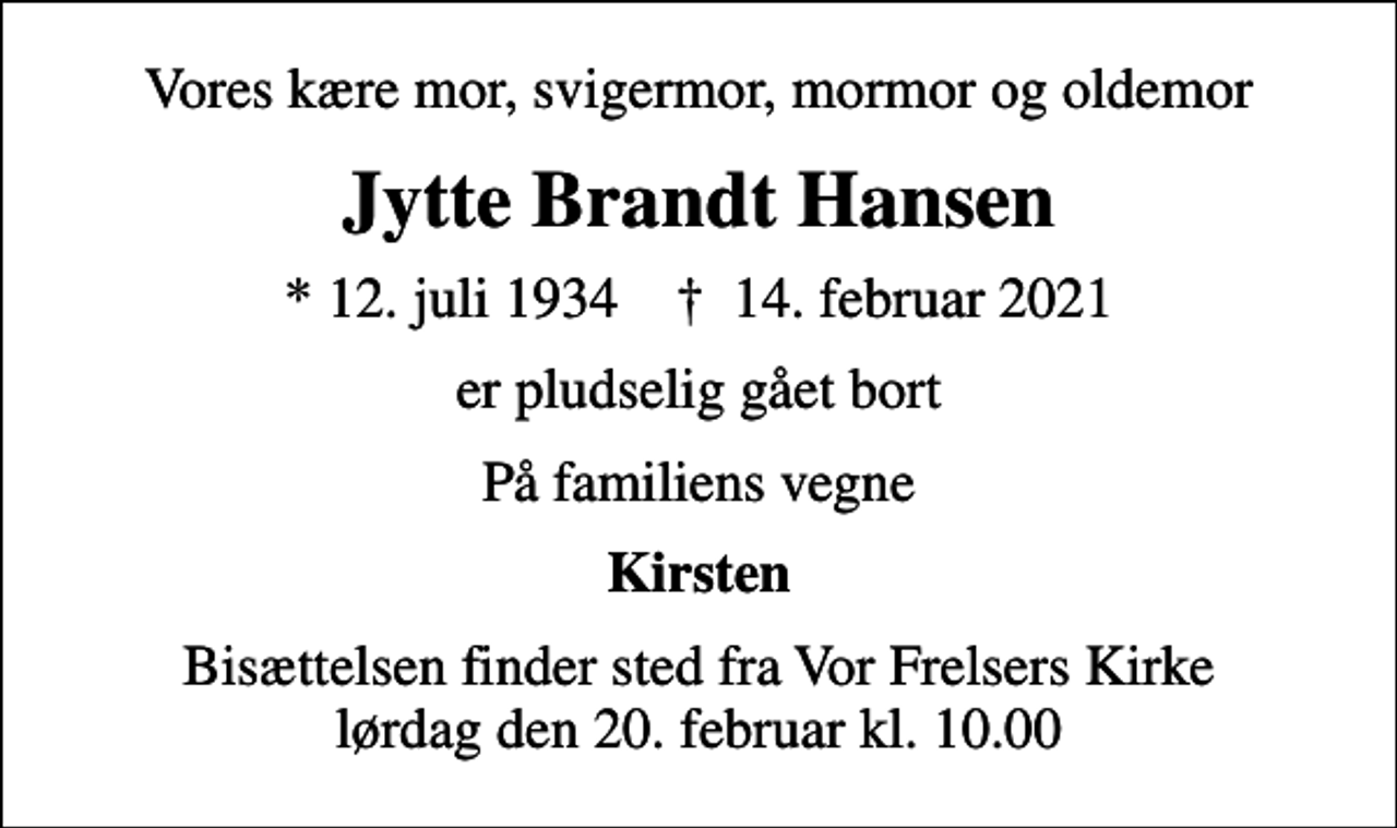 <p>Vores kære mor, svigermor, mormor og oldemor<br />Jytte Brandt Hansen<br />* 12. juli 1934 ✝ 14. februar 2021<br />er pludselig gået bort<br />På familiens vegne<br />Kirsten<br />Bisættelsen finder sted fra Vor Frelsers Kirke lørdag den 20. februar kl. 10.00</p>
