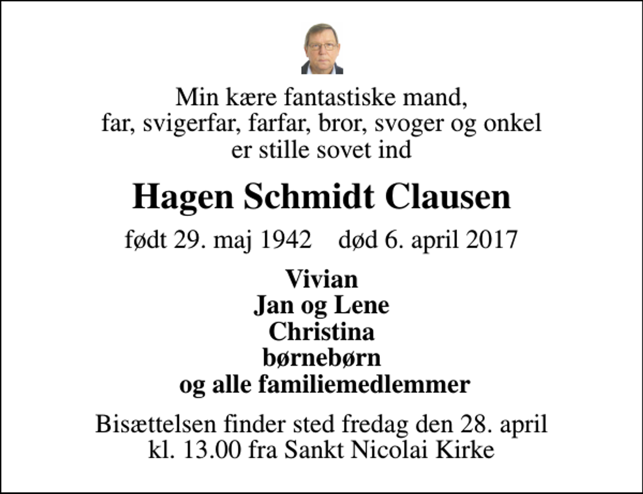 <p>Min kære fantastiske mand, far, svigerfar, farfar, bror, svoger og onkel er stille sovet ind<br />Hagen Schmidt Clausen<br />født 29. maj 1942 død 6. april 2017<br />Vivian Jan og Lene Christina børnebørn og alle familiemedlemmer<br />Bisættelsen finder sted fredag den 28. april kl. 13.00 fra Sankt Nicolai Kirke</p>