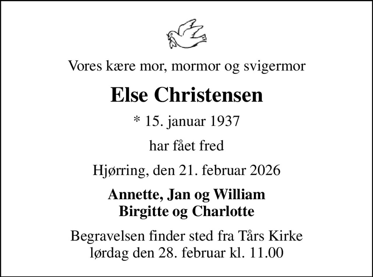 Vores kære mor, mormor og svigermor
Else Christensen
* 15. januar 1937
har fået fred
Hjørring, den 21. februar 2026
Annette, Jan og William Birgitte og Charlotte
Begravelsen finder sted fra Tårs Kirke  lørdag den 28. februar kl. 11.00