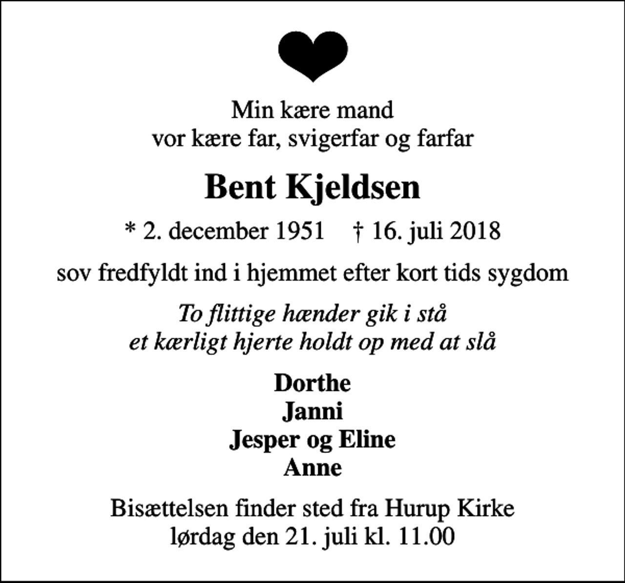 <p>Min kære mand vor kære far, svigerfar og farfar<br />Bent Kjeldsen<br />* 2. december 1951 ✝ 16. juli 2018<br />sov fredfyldt ind i hjemmet efter kort tids sygdom<br />To flittige hænder gik i stå et kærligt hjerte holdt op med at slå<br />Dorthe Janni Jesper og Eline Anne<br />Bisættelsen finder sted fra Hurup Kirke lørdag den 21. juli kl. 11.00</p>