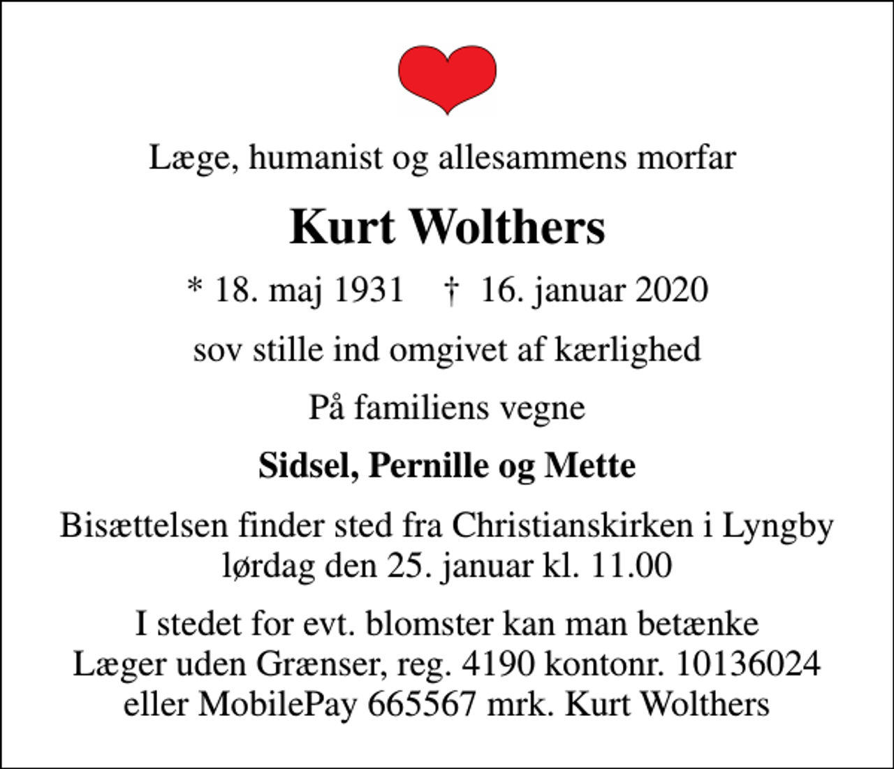 <p>Læge, humanist og allesammens morfar<br />Kurt Wolthers<br />* 18. maj 1931 ✝ 16. januar 2020<br />sov stille ind omgivet af kærlighed<br />På familiens vegne<br />Sidsel, Pernille og Mette<br />Bisættelsen finder sted fra Christianskirken i Lyngby lørdag den 25. januar kl. 11.00<br />I stedet for evt. blomster kan man betænke Læger uden Grænser, reg. 4190 kontonr. 10136024 eller MobilePay 665567 mrk. Kurt Wolthers</p>