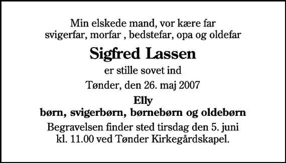 <p>Min elskede mand, vor kære far svigerfar, morfar , bedstefar, opa og oldefar<br />Sigfred Lassen<br />er stille sovet ind<br />Tønder, den 26. maj 2007<br />Elly børn, svigerbørn, børnebørn og oldebørn<br />Begravelsen finder sted tirsdag den 5. juni kl. 11.00 ved Tønder Kirkegårdskapel</p>