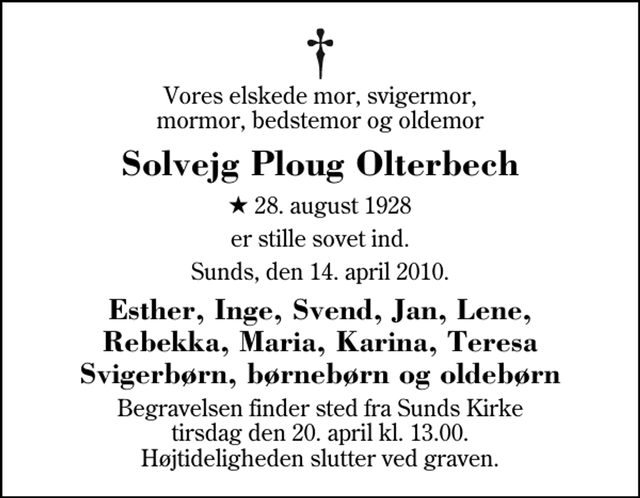 <p>Vores elskede mor, svigermor, mormor, bedstemor og oldemor<br />Solvejg Ploug Olterbech<br />* 28. august 1928<br />er stille sovet ind.<br />Sunds, den 14. april 2010.<br />Esther, Inge, Svend, Jan, Lene, Rebekka, Maria, Karina, Teresa Svigerbørn, børnebørn og oldebørn<br />Begravelsen finder sted fra Sunds Kirke tirsdag den 20. april kl. 13.00 Højtideligheden slutter ved graven.</p>