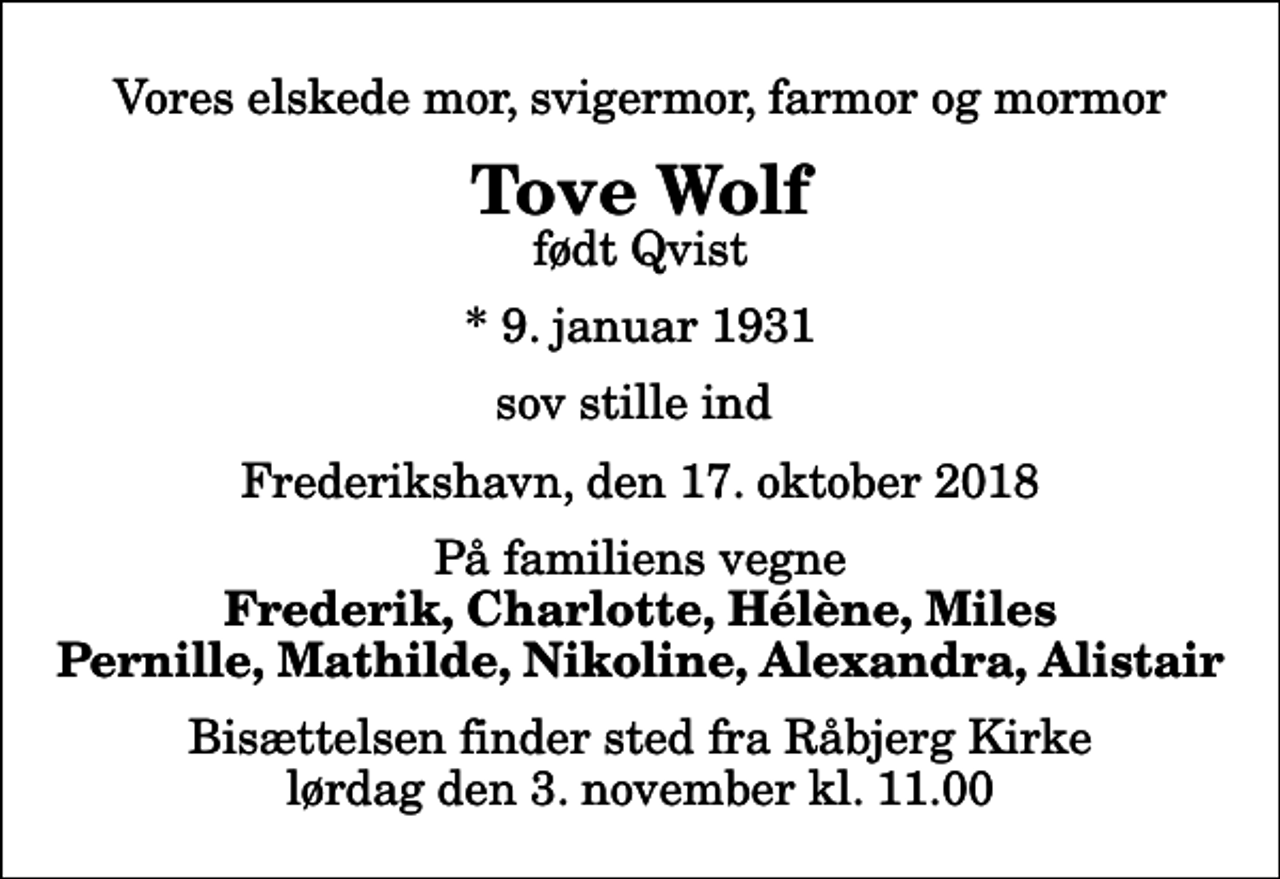 <p>Vores elskede mor, svigermor, farmor og mormor<br />Tove Wolf<br />født Qvist<br />* 9. januar 1931<br />sov stille ind<br />Frederikshavn, den 17. oktober 2018<br />På familiens vegne<br />Frederik, Charlotte, Hélène, Miles Pernille, Mathilde, Nikoline, Alexandra, Alistair<br />Bisættelsen finder sted fra Råbjerg Kirke lørdag den 3. november kl. 11.00</p>