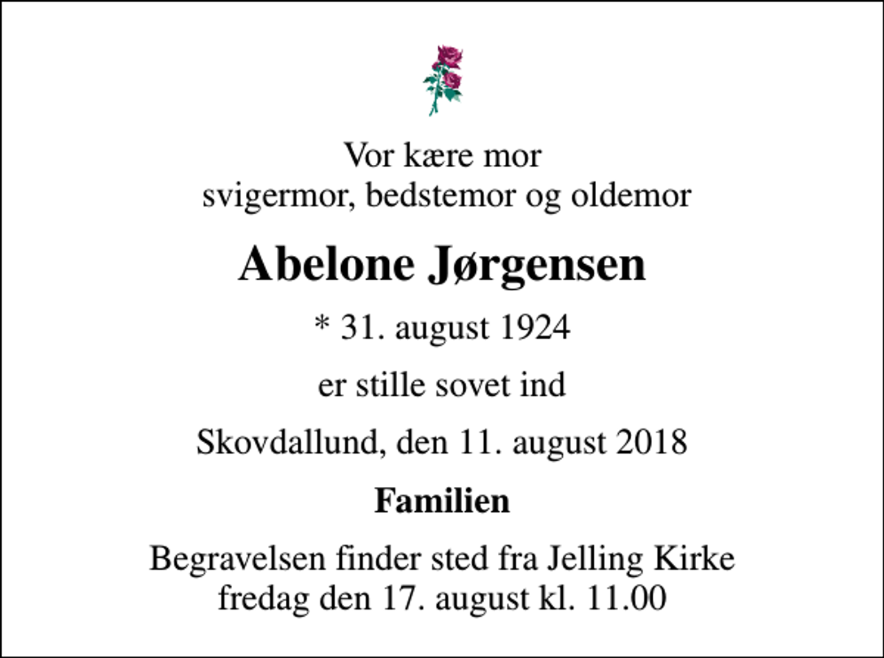 <p>Vor kære mor svigermor, bedstemor og oldemor<br />Abelone Jørgensen<br />* 31. august 1924<br />er stille sovet ind<br />Skovdallund, den 11. august 2018<br />Familien<br />Begravelsen finder sted fra Jelling Kirke fredag den 17. august kl. 11.00</p>