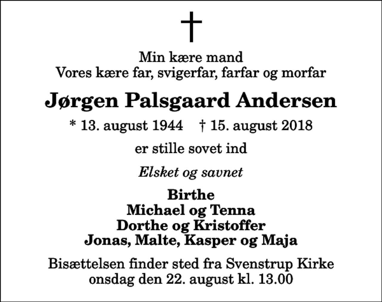 <p>Min kære mand Vores kære far, svigerfar, farfar og morfar<br />Jørgen Palsgaard Andersen<br />* 13. august 1944 ✝ 15. august 2018<br />er stille sovet ind<br />Elsket og savnet<br />Birthe Michael og Tenna Dorthe og Kristoffer Jonas, Malte, Kasper og Maja<br />Bisættelsen finder sted fra Svenstrup Kirke onsdag den 22. august kl. 13.00</p>