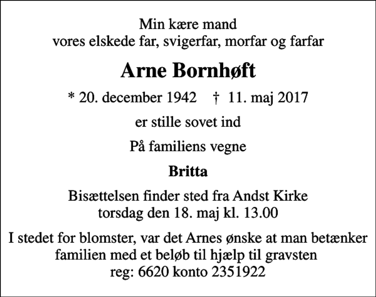 <p>Min kære mand vores elskede far, svigerfar, morfar og farfar<br />Arne Bornhøft<br />* 20. december 1942 ✝ 11. maj 2017<br />er stille sovet ind<br />På familiens vegne<br />Britta<br />Bisættelsen finder sted fra Andst Kirke torsdag den 18. maj kl. 13.00<br />I stedet for blomster, var det Arnes ønske at man betænker familien med et beløb til hjælp til gravsten reg: 6620 konto 2351922</p>