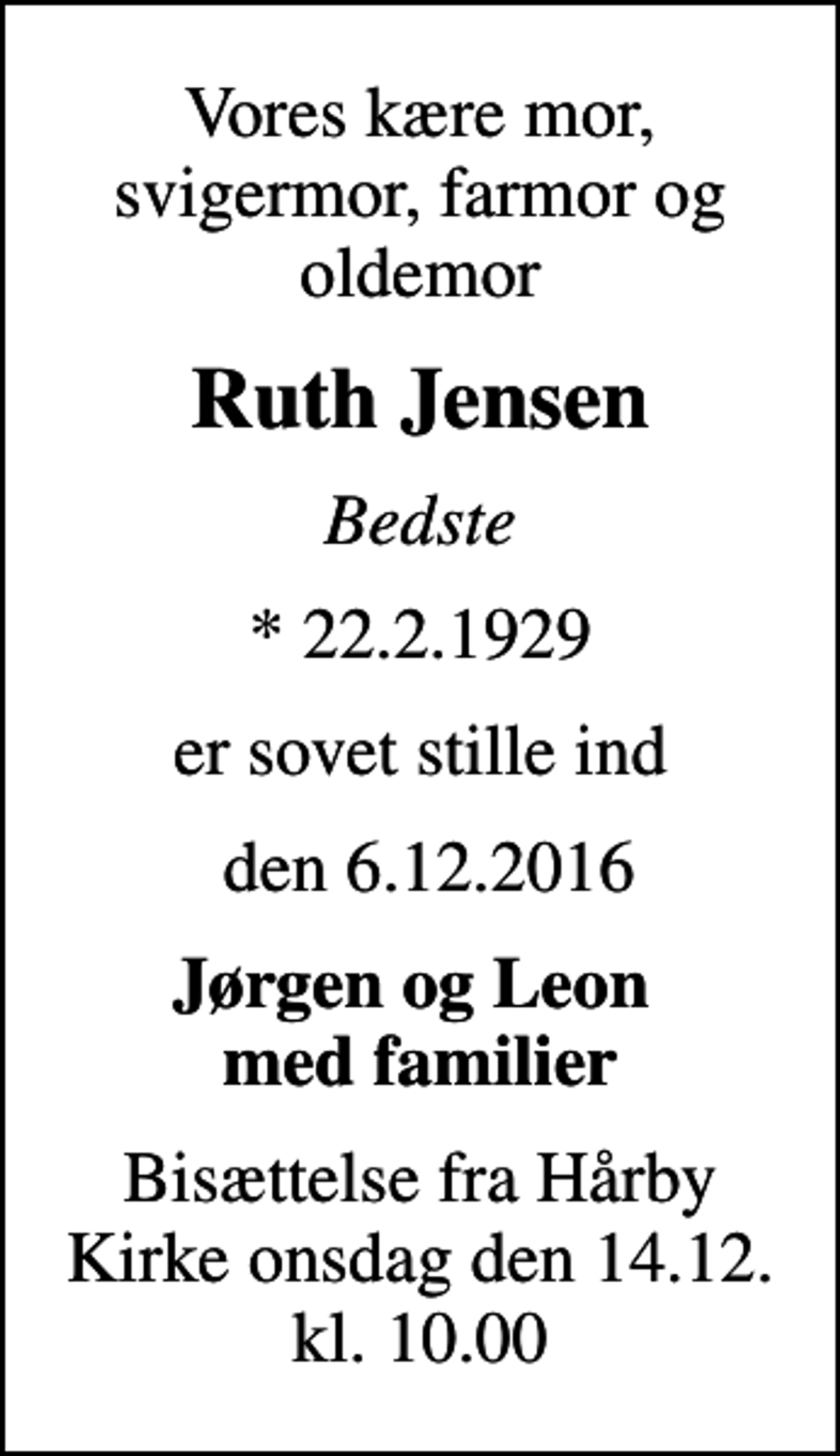 <p>Vores kære mor, svigermor, farmor og oldemor<br />Ruth Jensen<br />Bedste<br />* 22.2.1929<br />er sovet stille ind<br />den 6.12.2016<br />Jørgen og Leon med familier<br />Bisættelse fra Hårby Kirke onsdag den 14.12. kl. 10.00</p>