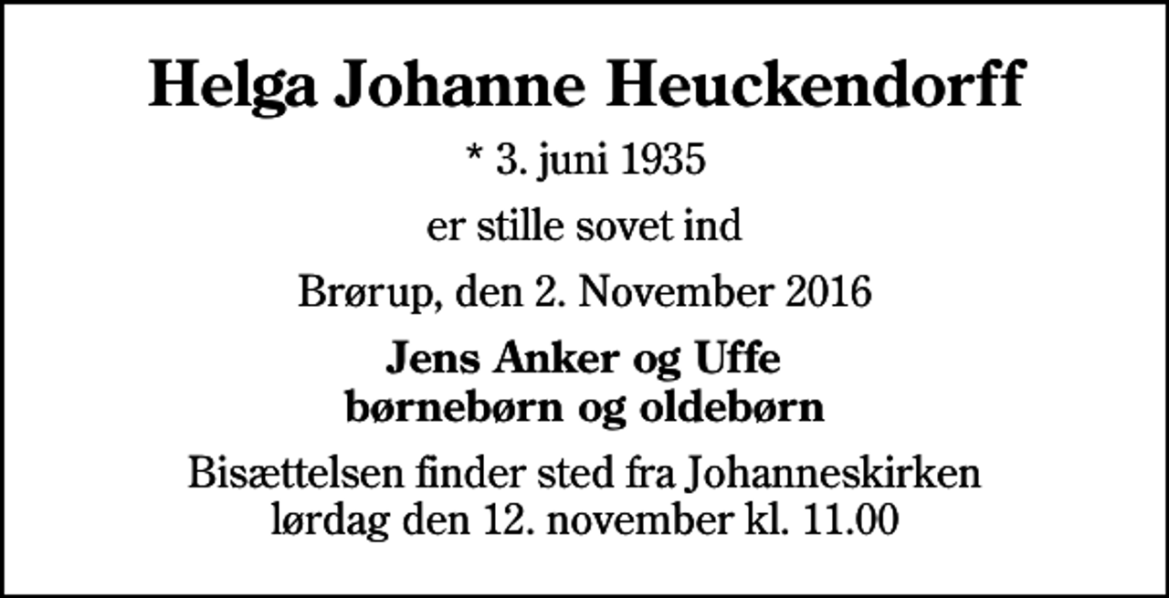 <p>Helga Johanne Heuckendorff<br />* 3. juni 1935<br />er stille sovet ind<br />Brørup, den 2. November 2016<br />Jens Anker og Uffe Børnebørn og oldebørn<br />Bisættelsen finder sted fra Johanneskirken lørdag den 12. november kl. 11.00</p>