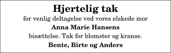 <p>Hjertelig tak<br />for venlig deltagelse ved vores elskede mor<br />Anna Marie Hansens<br />bisættelse. Tak for blomster og kranse.<br />Bente, Birte og Anders</p>