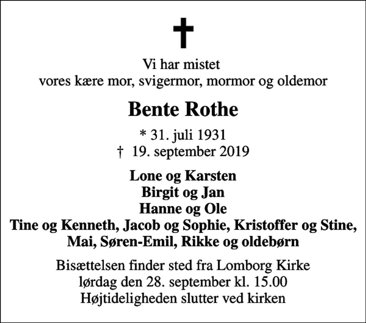 <p>Vi har mistet vores kære mor, svigermor, mormor og oldemor<br />Bente Rothe<br />* 31. juli 1931<br />✝ 19. september 2019<br />Lone og Karsten Birgit og Jan Hanne og Ole Tine og Kenneth, Jacob og Sophie, Kristoffer og Stine, Mai, Søren-Emil, Rikke og oldebørn<br />Bisættelsen finder sted fra Lomborg Kirke lørdag den 28. september kl. 15.00 Højtideligheden slutter ved kirken</p>