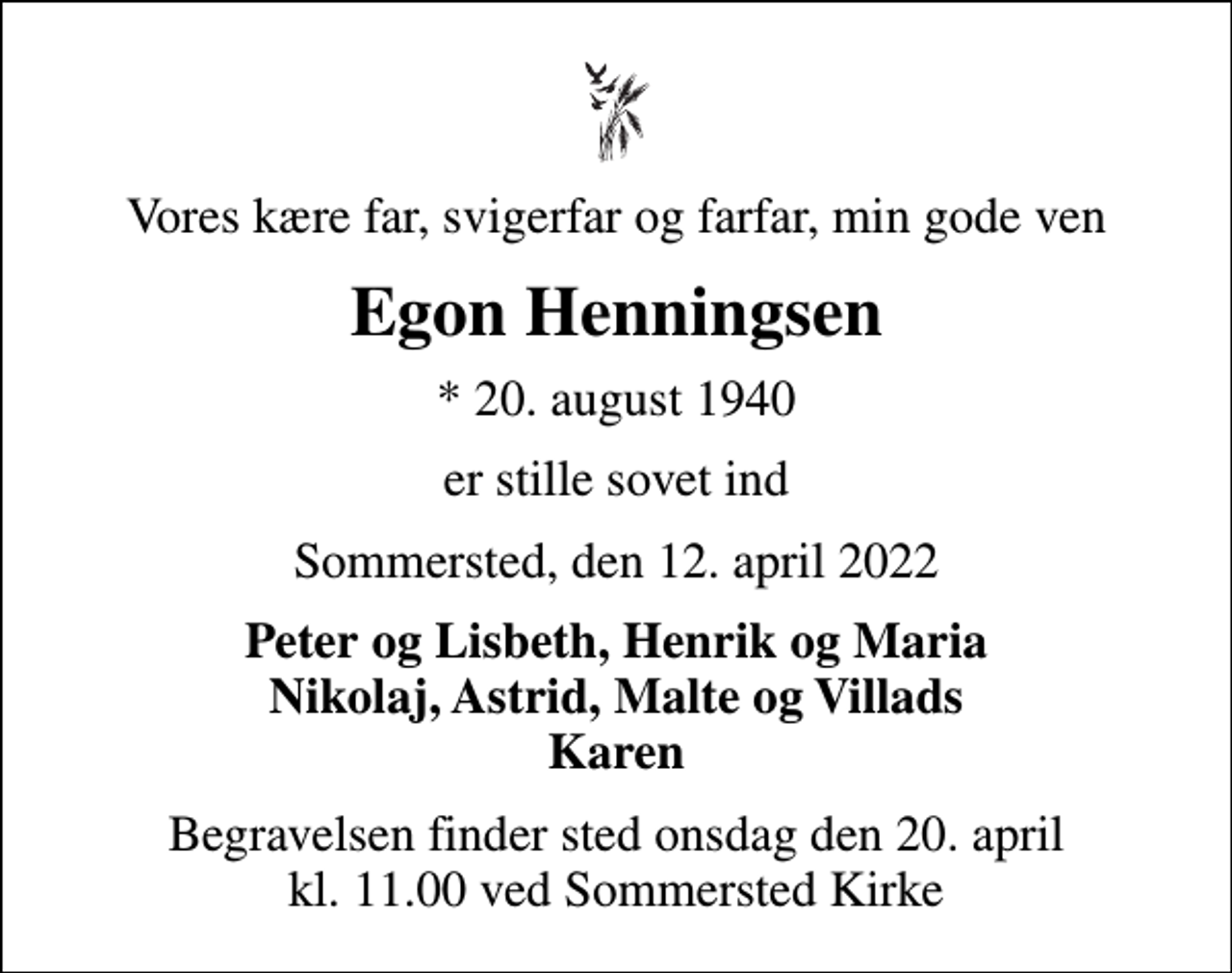 <p>Vores kære far, svigerfar og farfar, min gode ven<br />Egon Henningsen<br />* 20. august 1940<br />er stille sovet ind<br />Sommersted, den 12. april 2022<br />Peter og Lisbeth, Henrik og Maria Nikolaj, Astrid, Malte og Villads Karen<br />Begravelsen finder sted onsdag den 20. april kl. 11.00 ved Sommersted Kirke</p>