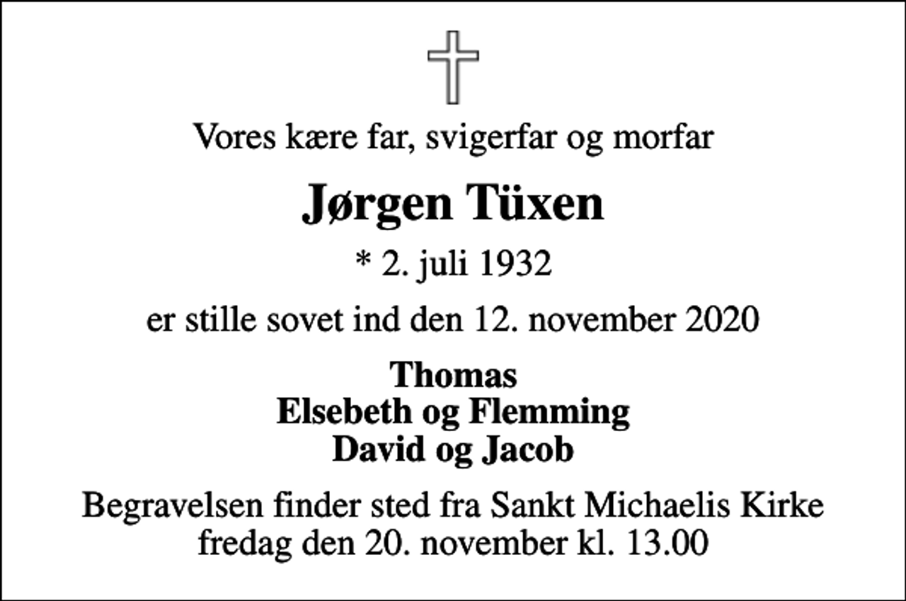 <p>Vores kære far, svigerfar og morfar<br />Jørgen Tüxen<br />* 2. juli 1932<br />er stille sovet ind den 12. november 2020<br />Thomas Elsebeth og Flemming David og Jacob<br />Begravelsen finder sted fra Sankt Michaelis Kirke fredag den 20. november kl. 13.00</p>