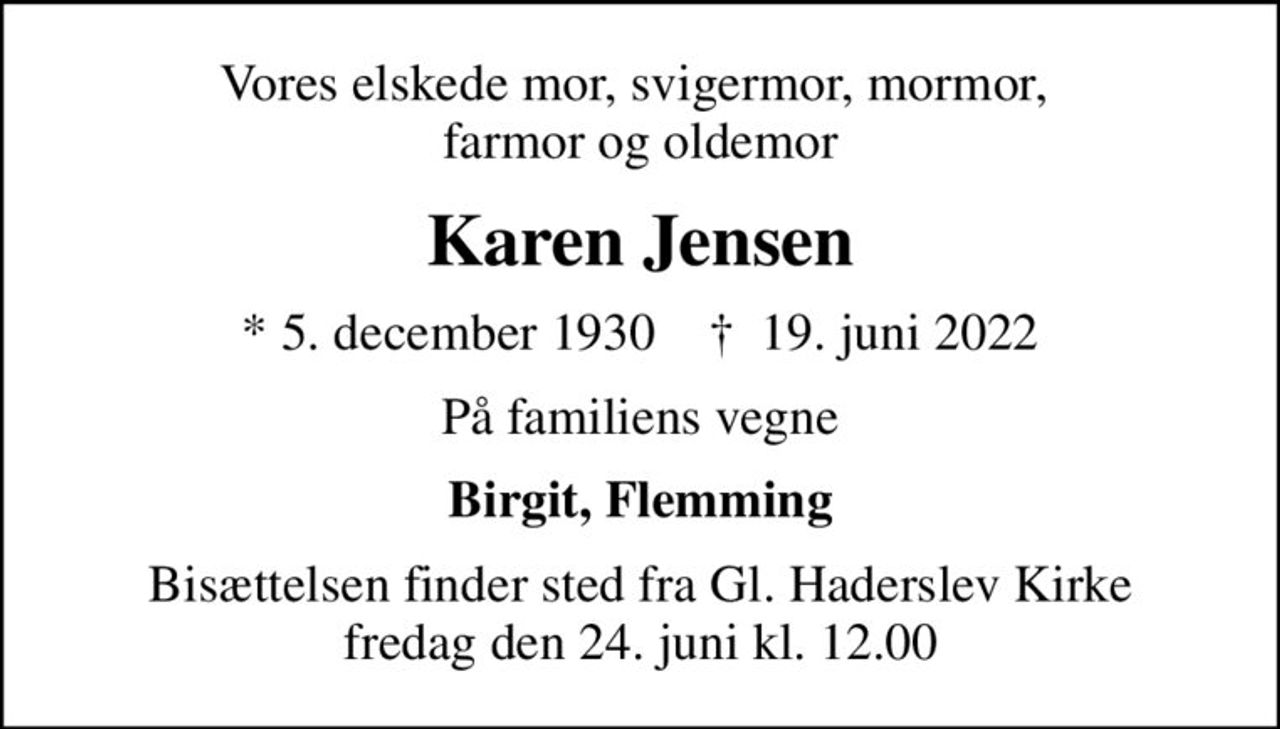 Vores elskede mor, svigermor, mormor,  farmor og oldemor
Karen Jensen
* 5. december 1930    ✝ 19. juni 2022
På familiens vegne
Birgit, Flemming
Bisættelsen finder sted fra Gl. Haderslev Kirke  fredag den 24. juni kl. 12.00