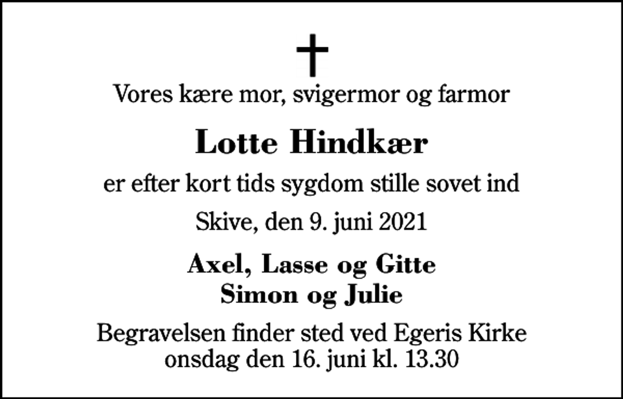 <p>Vores kære mor, svigermor og farmor<br />Lotte Hindkær<br />er efter kort tids sygdom stille sovet ind<br />Skive, den 9. juni 2021<br />Axel, Lasse og Gitte Simon og Julie<br />Begravelsen finder sted ved Egeris Kirke onsdag den 16. juni kl. 13.30</p>