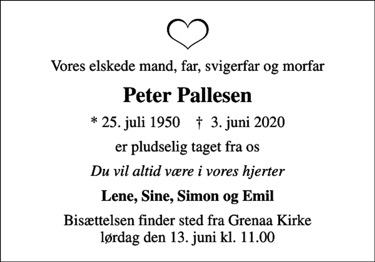 <p>Vores elskede mand, far, svigerfar og morfar<br />Peter Pallesen<br />* 25. juli 1950 ✝ 3. juni 2020<br />er pludselig taget fra os<br />Du vil altid være i vores hjerter<br />Lene, Sine, Simon og Emil<br />Bisættelsen finder sted fra Grenaa Kirke lørdag den 13. juni kl. 11.00</p>