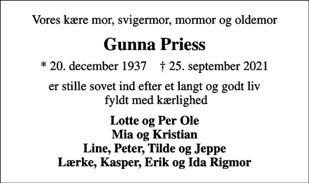 <p>Vores kære mor, svigermor, mormor og oldemor<br />Gunna Priess<br />* 20. december 1937 ✝ 25. september 2021<br />er stille sovet ind efter et langt og godt liv fyldt med kærlighed<br />Lotte og Per Ole Mia og Kristian Line, Peter, Tilde og Jeppe Lærke, Kasper, Erik og Ida Rigmor</p>