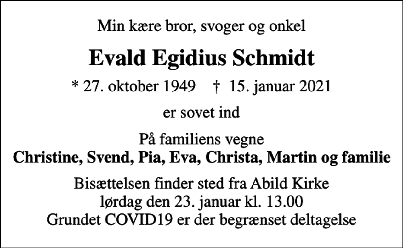 <p>Min kære bror, svoger og onkel<br />Evald Egidius Schmidt<br />* 27. oktober 1949 ✝ 15. januar 2021<br />er sovet ind<br />På familiens vegne <em>Christine, Svend, Pia, Eva, Christa, Martin og familie<br />Bisættelsen finder sted fra Abild Kirke lørdag den 23. januar kl. 13.00 Grundet COVID19 er der begrænset deltagelse</em></p>