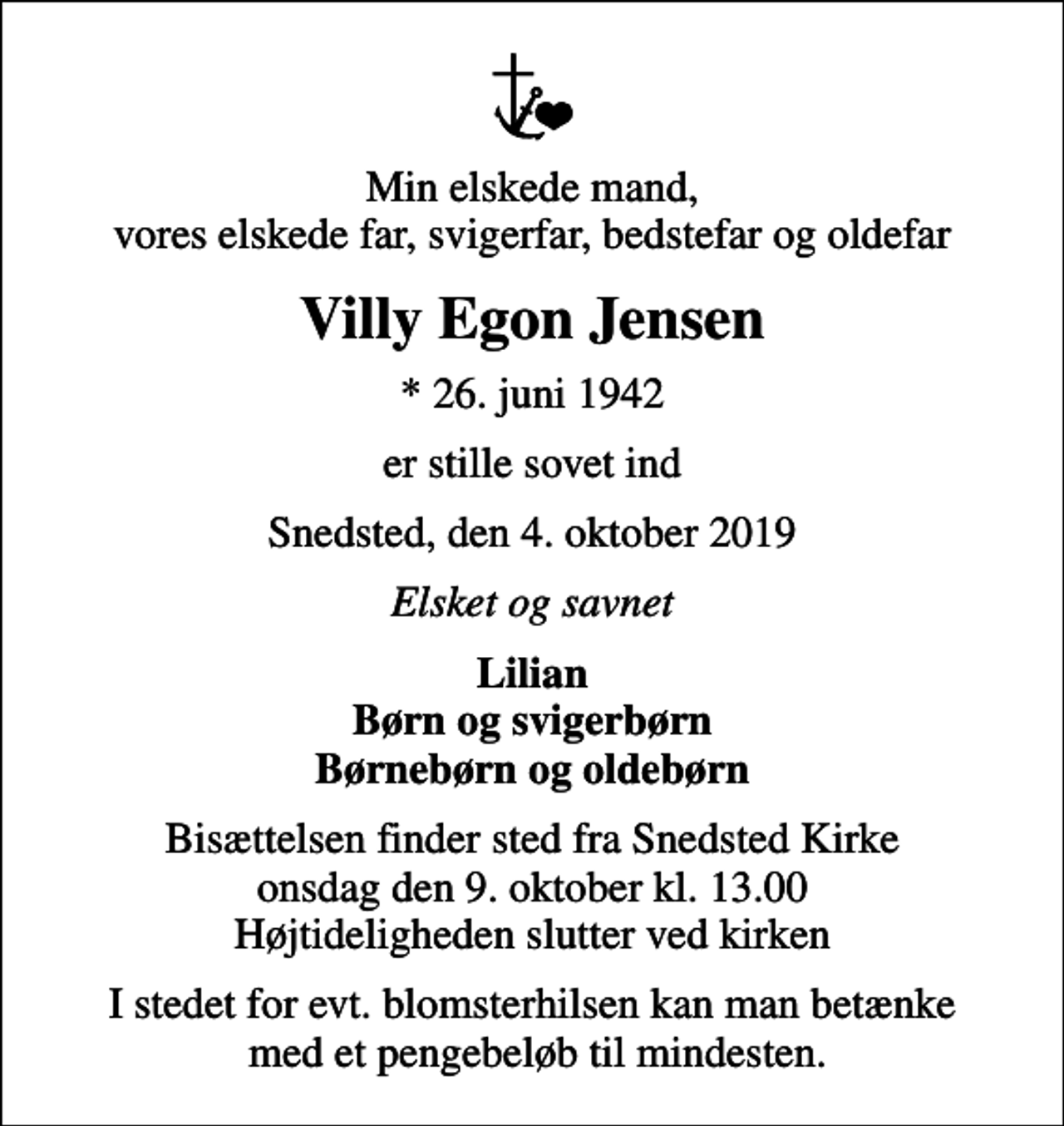 <p>Min elskede mand, vores elskede far, svigerfar, bedstefar og oldefar<br />Villy Egon Jensen<br />* 26. juni 1942<br />er stille sovet ind<br />Snedsted, den 4. oktober 2019<br />Elsket og savnet<br />Lilian Børn og svigerbørn Børnebørn og oldebørn<br />Bisættelsen finder sted fra Snedsted Kirke onsdag den 9. oktober kl. 13.00 Højtideligheden slutter ved kirken<br />I stedet for evt. blomsterhilsen kan man betænke med et pengebeløb til mindesten.</p>