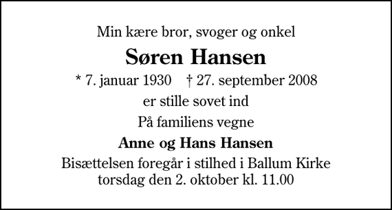 <p>Min kære bror, svoger og onkel<br />Søren Hansen<br />* 7. januar 1930 ✝ 27. september 2008<br />er stille sovet ind<br />På familiens vegne<br />Anne og Hans Hansen<br />Bisættelsen foregår i stilhed i Ballum Kirke torsdag den 2. oktober kl. 11.00</p>