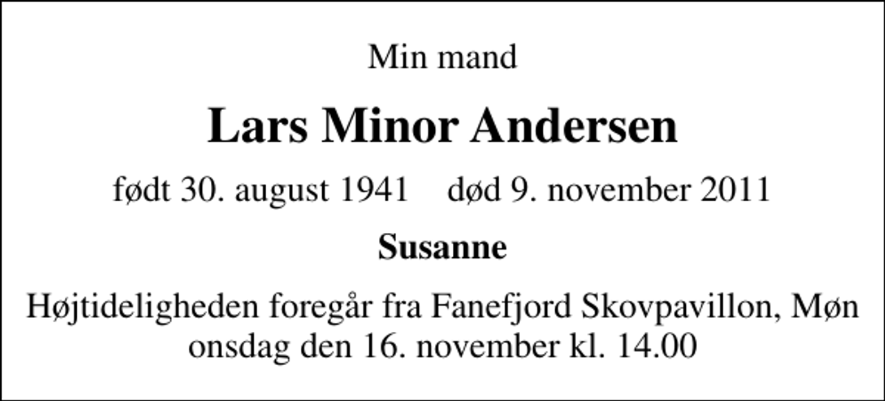 <p>Min mand<br />Lars Minor Andersen<br />født 30. august 1941 død 9. november 2011<br />Susanne<br />Højtideligheden foregår fra Fanefjord Skovpavillon, Møn onsdag den 16. november kl. 14.00</p>