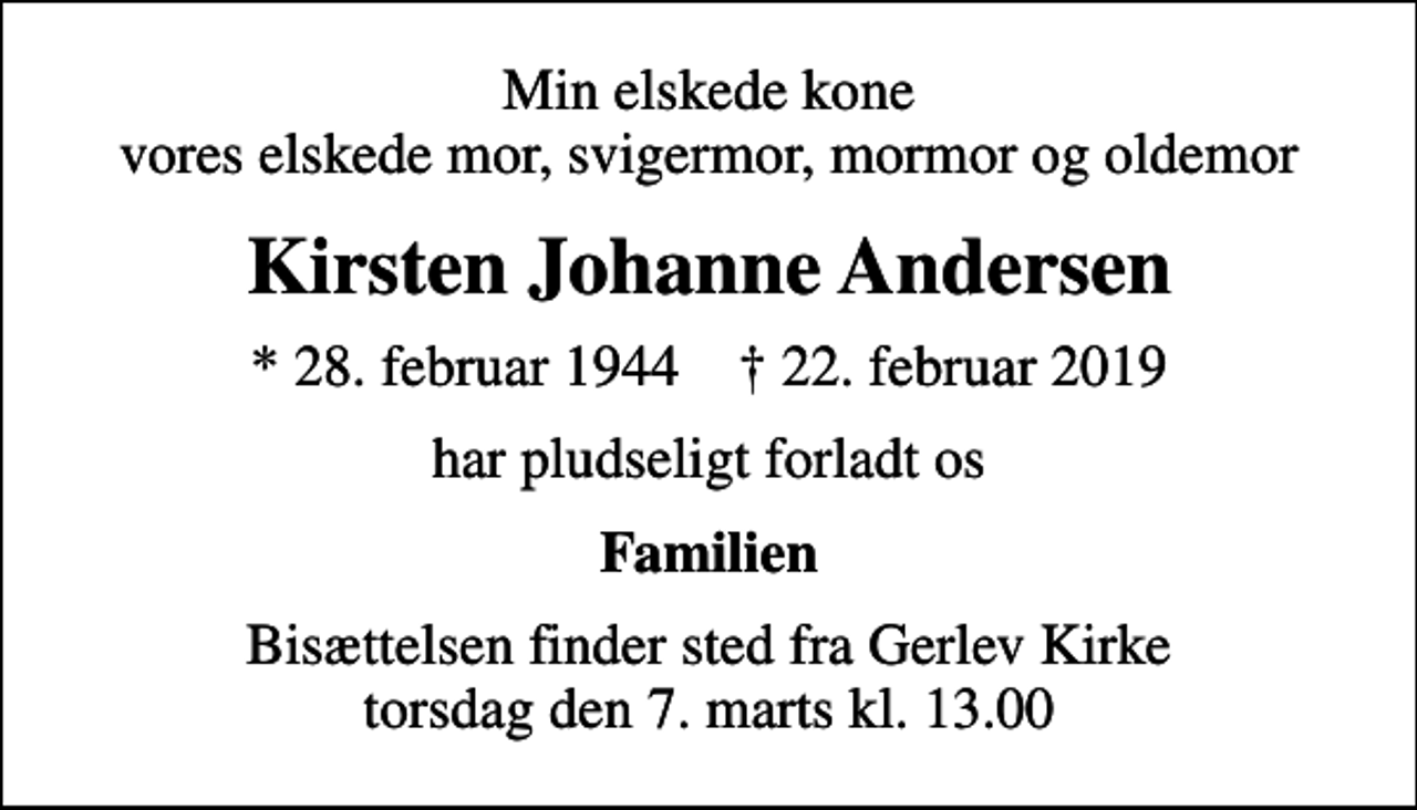 <p>Min elskede kone vores elskede mor, svigermor, mormor og oldemor<br />Kirsten Johanne Andersen<br />* 28. februar 1944 ✝ 22. februar 2019<br />har pludseligt forladt os<br />Familien<br />Bisættelsen finder sted fra Gerlev Kirke torsdag den 7. marts kl. 13.00</p>